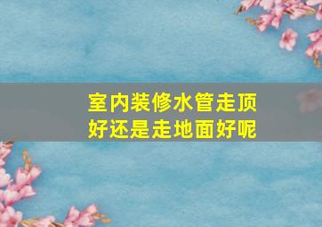 室内装修水管走顶好还是走地面好呢