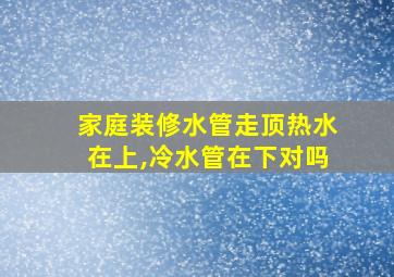 家庭装修水管走顶热水在上,冷水管在下对吗