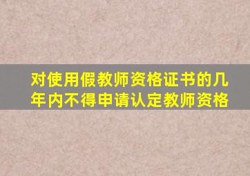 对使用假教师资格证书的几年内不得申请认定教师资格