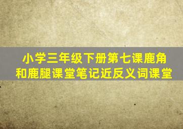 小学三年级下册第七课鹿角和鹿腿课堂笔记近反义词课堂