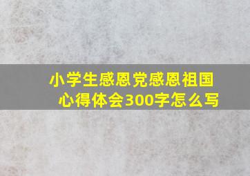 小学生感恩党感恩祖国心得体会300字怎么写