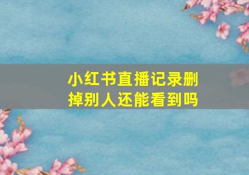 小红书直播记录删掉别人还能看到吗