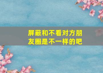 屏蔽和不看对方朋友圈是不一样的吧