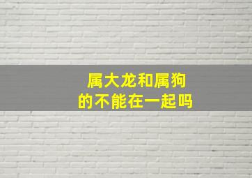 属大龙和属狗的不能在一起吗