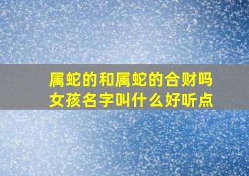 属蛇的和属蛇的合财吗女孩名字叫什么好听点