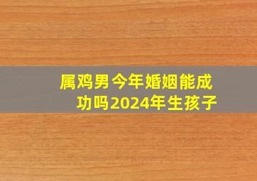 属鸡男今年婚姻能成功吗2024年生孩子