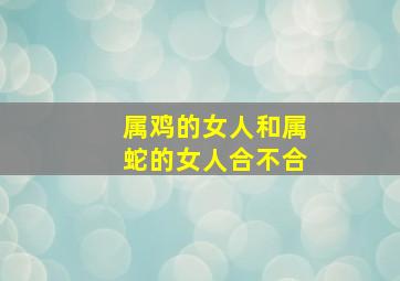 属鸡的女人和属蛇的女人合不合