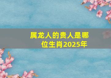 属龙人的贵人是哪位生肖2025年