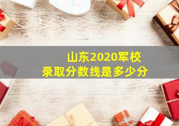 山东2020军校录取分数线是多少分