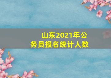 山东2021年公务员报名统计人数