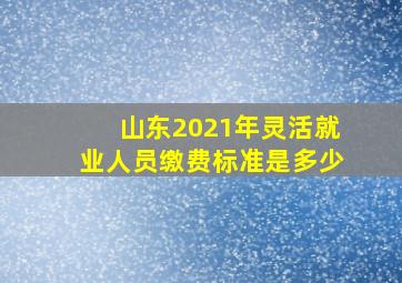 山东2021年灵活就业人员缴费标准是多少