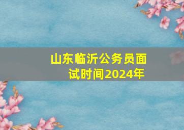 山东临沂公务员面试时间2024年