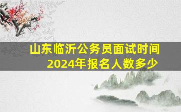 山东临沂公务员面试时间2024年报名人数多少