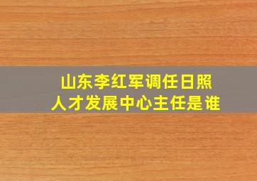 山东李红军调任日照人才发展中心主任是谁