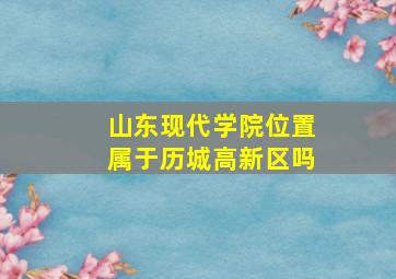 山东现代学院位置属于历城高新区吗