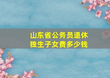 山东省公务员退休独生子女费多少钱