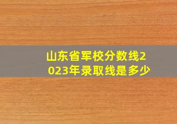 山东省军校分数线2023年录取线是多少