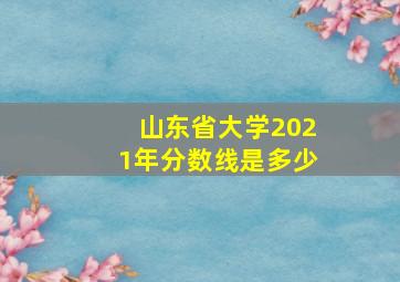 山东省大学2021年分数线是多少