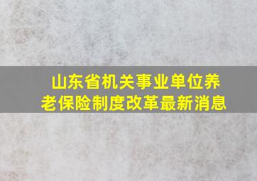 山东省机关事业单位养老保险制度改革最新消息