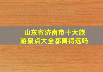 山东省济南市十大旅游景点大全都离得远吗