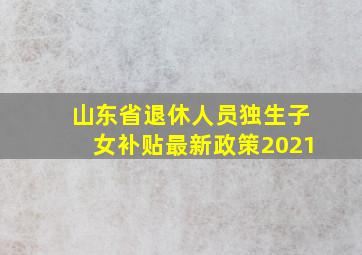 山东省退休人员独生子女补贴最新政策2021