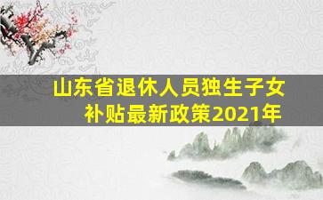 山东省退休人员独生子女补贴最新政策2021年