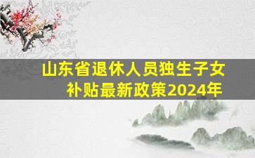 山东省退休人员独生子女补贴最新政策2024年