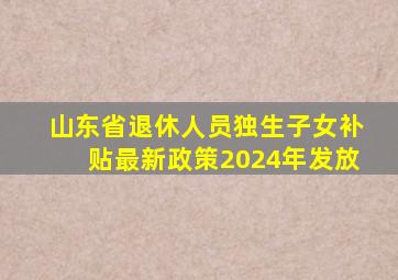 山东省退休人员独生子女补贴最新政策2024年发放