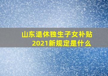 山东退休独生子女补贴2021新规定是什么