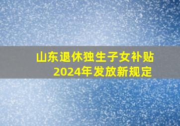 山东退休独生子女补贴2024年发放新规定