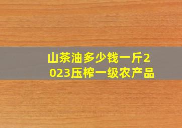 山茶油多少钱一斤2023压榨一级农产品