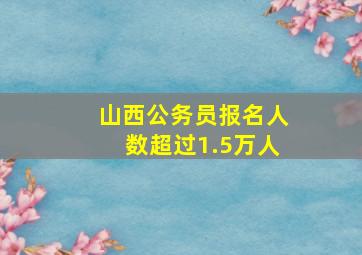 山西公务员报名人数超过1.5万人