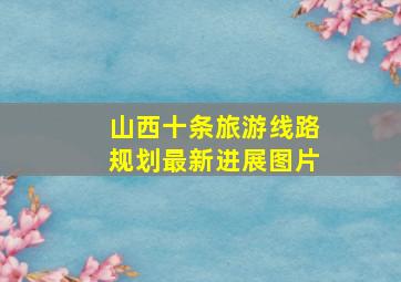 山西十条旅游线路规划最新进展图片