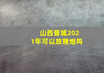 山西晋城2021年可以放鞭炮吗