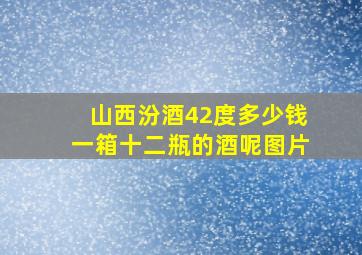 山西汾酒42度多少钱一箱十二瓶的酒呢图片