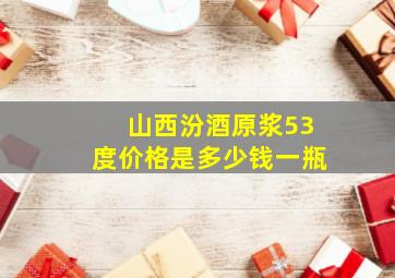 山西汾酒原浆53度价格是多少钱一瓶