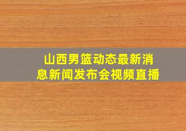 山西男篮动态最新消息新闻发布会视频直播