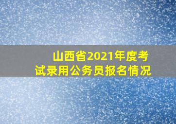 山西省2021年度考试录用公务员报名情况