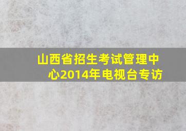 山西省招生考试管理中心2014年电视台专访