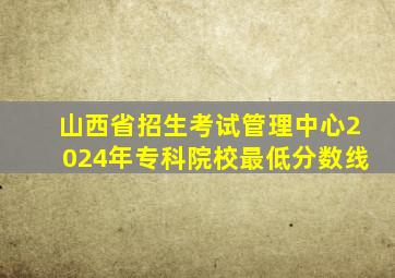 山西省招生考试管理中心2024年专科院校最低分数线