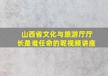 山西省文化与旅游厅厅长是谁任命的呢视频讲座