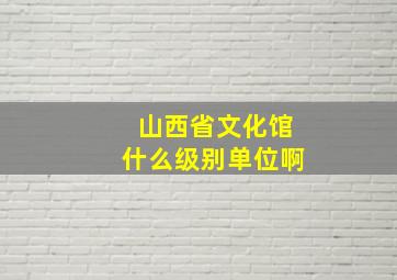 山西省文化馆什么级别单位啊