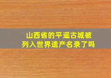 山西省的平遥古城被列入世界遗产名录了吗