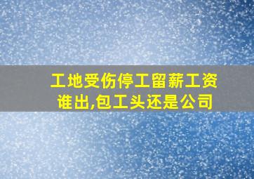 工地受伤停工留薪工资谁出,包工头还是公司