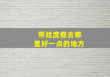 带娃度假去哪里好一点的地方