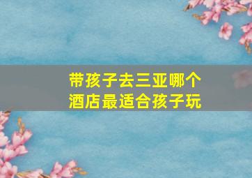 带孩子去三亚哪个酒店最适合孩子玩