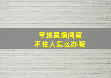 带货直播间留不住人怎么办呢