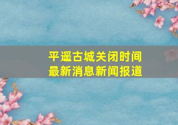 平遥古城关闭时间最新消息新闻报道