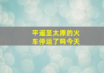 平遥至太原的火车停运了吗今天