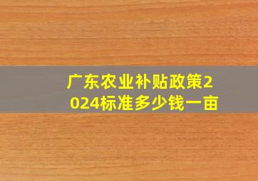 广东农业补贴政策2024标准多少钱一亩